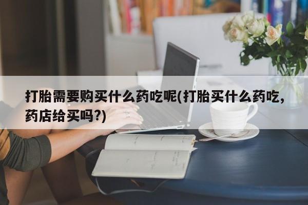 莱芜私人诊所卖打胎药吗打胎需要购买什么药吃呢(打胎买什么药吃,药店给买吗?)
